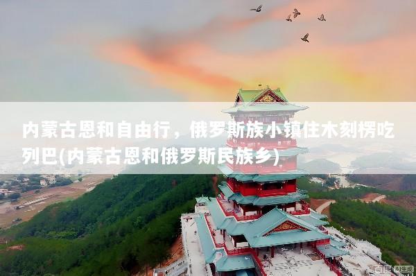 内蒙古恩和自由行，俄罗斯族小镇住木刻楞吃列巴(内蒙古恩和俄罗斯民族乡)