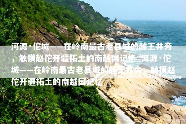 河源·佗城——在岭南最古老县城的越王井旁，触摸赵佗开疆拓土的南越国记忆_河源·佗城——在岭南最古老县城的越王井旁，触摸赵佗开疆拓土的南越国记忆