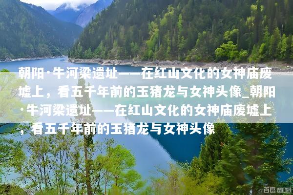 朝阳·牛河梁遗址——在红山文化的女神庙废墟上，看五千年前的玉猪龙与女神头像_朝阳·牛河梁遗址——在红山文化的女神庙废墟上，看五千年前的玉猪龙与女神头像