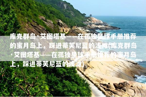 库克群岛·艾图塔基——在孤独星球手册推荐的蜜月岛上，踩进蒂芙尼蓝的浅滩(库克群岛·艾图塔基——在孤独星球手册推荐的蜜月岛上，踩进蒂芙尼蓝的浅滩)