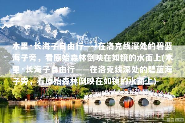 木里·长海子自由行——在洛克线深处的碧蓝海子旁，看原始森林倒映在如镜的水面上(木里·长海子自由行——在洛克线深处的碧蓝海子旁，看原始森林倒映在如镜的水面上)