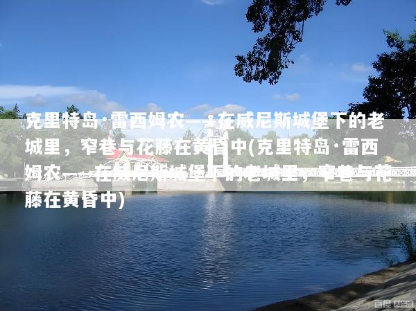 克里特岛·雷西姆农——在威尼斯城堡下的老城里，窄巷与花藤在黄昏中(克里特岛·雷西姆农——在威尼斯城堡下的老城里，窄巷与花藤在黄昏中)
