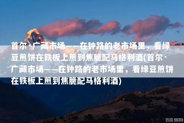 首尔·广藏市场——在钟路的老市场里，看绿豆煎饼在铁板上煎到焦脆配马格利酒(首尔·广藏市场——在钟路的老市场里，看绿豆煎饼在铁板上煎到焦脆配马格利酒)