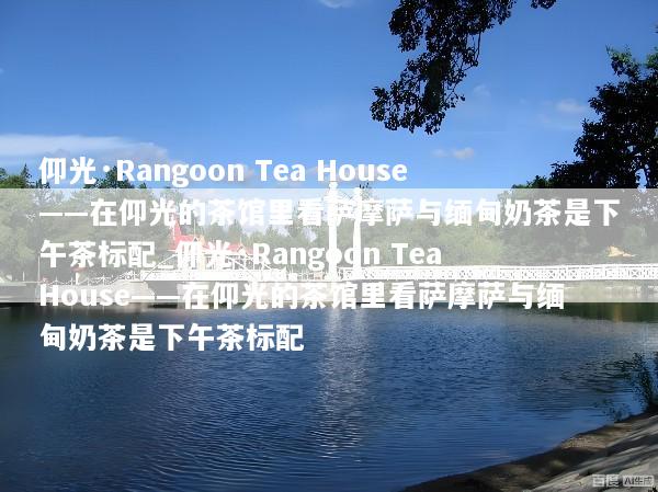 仰光·Rangoon Tea House——在仰光的茶馆里看萨摩萨与缅甸奶茶是下午茶标配_仰光·Rangoon Tea House——在仰光的茶馆里看萨摩萨与缅甸奶茶是下午茶标配