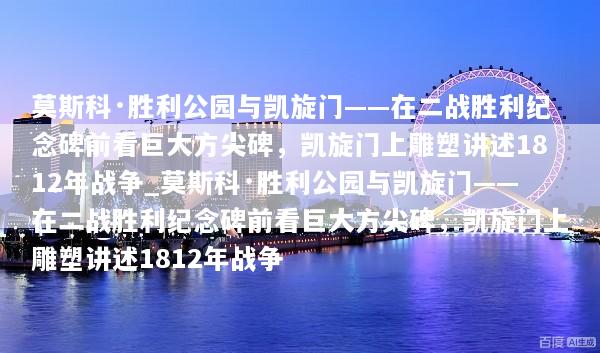 莫斯科·胜利公园与凯旋门——在二战胜利纪念碑前看巨大方尖碑，凯旋门上雕塑讲述1812年战争_莫斯科·胜利公园与凯旋门——在二战胜利纪念碑前看巨大方尖碑，凯旋门上雕塑讲述1812年战争