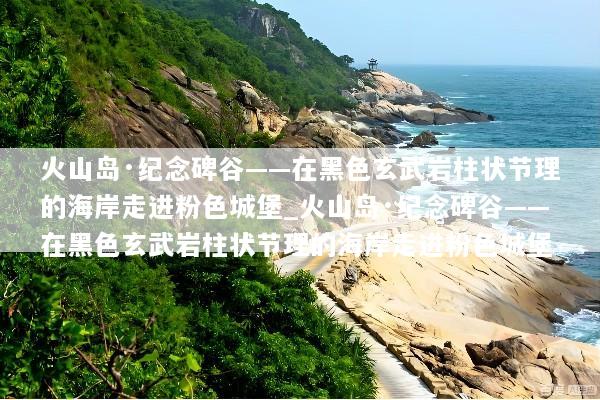 火山岛·纪念碑谷——在黑色玄武岩柱状节理的海岸走进粉色城堡_火山岛·纪念碑谷——在黑色玄武岩柱状节理的海岸走进粉色城堡