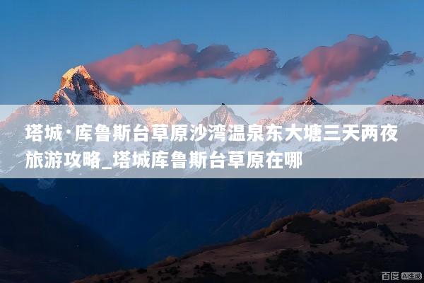 塔城·库鲁斯台草原沙湾温泉东大塘三天两夜旅游攻略_塔城库鲁斯台草原在哪