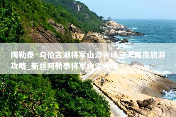 阿勒泰·乌伦古湖将军山滑雪场三天两夜旅游攻略_新疆阿勒泰将军山滑雪场
